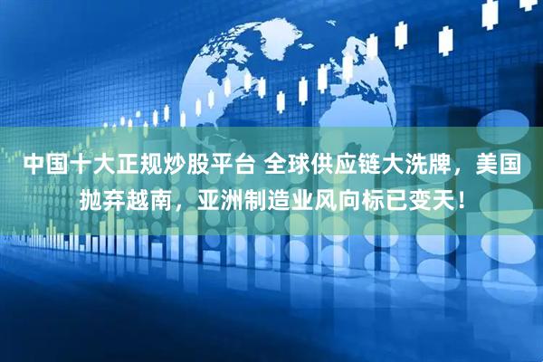 中国十大正规炒股平台 全球供应链大洗牌，美国抛弃越南，亚洲制造业风向标已变天！