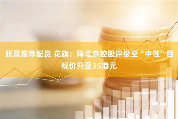 股票推荐配资 花旗：降北京控股评级至“中性”目标价升至35港元