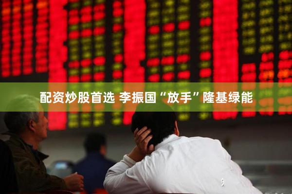 配资炒股首选 李振国“放手”隆基绿能