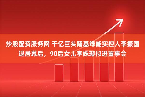 炒股配资服务网 千亿巨头隆基绿能实控人李振国退居幕后，90后女儿李姝璇拟进董事会