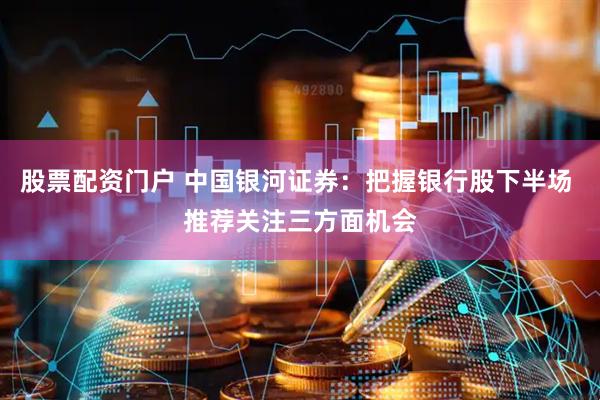 股票配资门户 中国银河证券：把握银行股下半场 推荐关注三方面机会