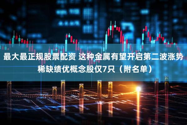 最大最正规股票配资 这种金属有望开启第二波涨势 稀缺绩优概念股仅7只（附名单）