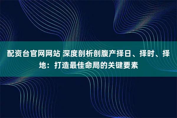 配资台官网网站 深度剖析剖腹产择日、择时、择地：打造最佳命局的关键要素