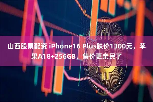 山西股票配资 iPhone16 Plus跌价1300元，苹果A18+256GB，售价更亲民了