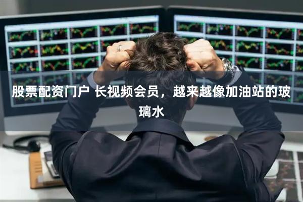 股票配资门户 长视频会员，越来越像加油站的玻璃水