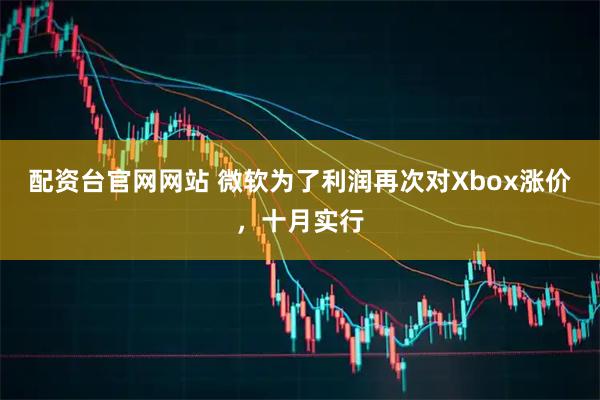 配资台官网网站 微软为了利润再次对Xbox涨价，十月实行