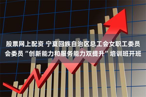 股票网上配资 宁夏回族自治区总工会女职工委员会委员“创新能力和服务能力双提升”培训班开班