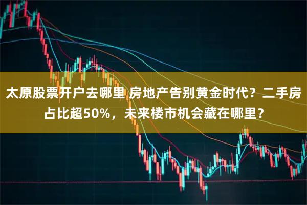 太原股票开户去哪里 房地产告别黄金时代？二手房占比超50%，未来楼市机会藏在哪里？